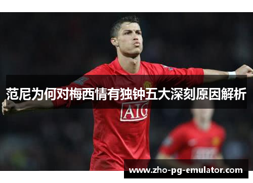 范尼为何对梅西情有独钟五大深刻原因解析