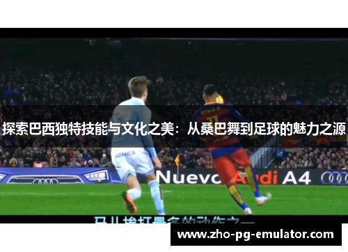 探索巴西独特技能与文化之美：从桑巴舞到足球的魅力之源