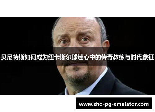 贝尼特斯如何成为纽卡斯尔球迷心中的传奇教练与时代象征