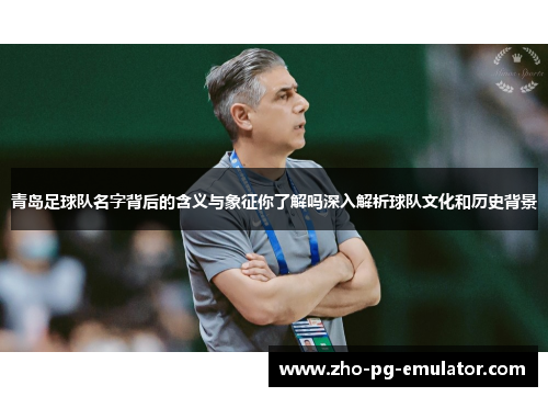 青岛足球队名字背后的含义与象征你了解吗深入解析球队文化和历史背景