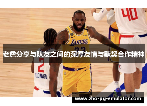 老詹分享与队友之间的深厚友情与默契合作精神 老詹分享与队友之间的深厚友情与默契合作精神
