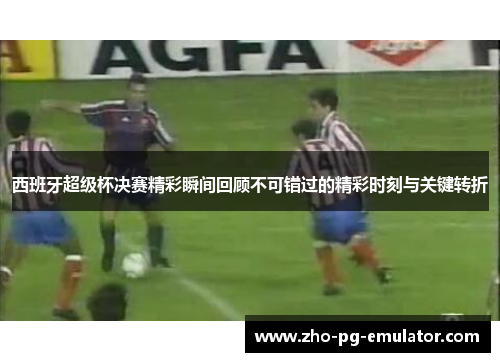 西班牙超级杯决赛精彩瞬间回顾不可错过的精彩时刻与关键转折