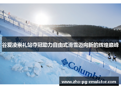 谷爱凌崇礼站夺冠助力自由式滑雪迈向新的辉煌巅峰 谷爱凌崇礼站夺冠助力自由式滑雪迈向新的辉煌巅峰