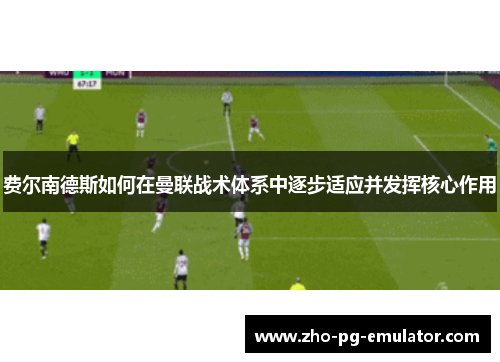 费尔南德斯如何在曼联战术体系中逐步适应并发挥核心作用 费尔南德斯如何在曼联战术体系中逐步适应并发挥核心作用