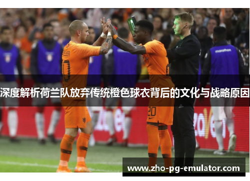 深度解析荷兰队放弃传统橙色球衣背后的文化与战略原因