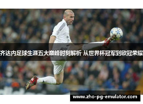 齐达内足球生涯五大巅峰时刻解析 从世界杯冠军到欧冠荣耀 齐达内足球生涯五大巅峰时刻解析 从世界杯冠军到欧冠荣耀