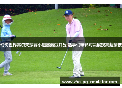 幻影世界高尔夫球赛小组赛激烈开战 选手们精彩对决展现高超球技 幻影世界高尔夫球赛小组赛激烈开战 选手们精彩对决展现高超球技