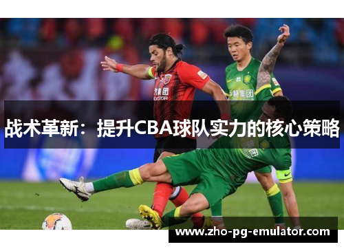 战术革新:提升CBA球队实力的核心策略 战术革新:提升CBA球队实力的核心策略