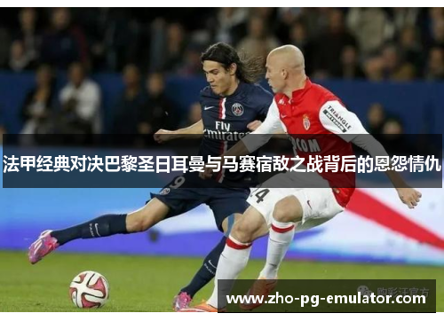 法甲经典对决巴黎圣日耳曼与马赛宿敌之战背后的恩怨情仇