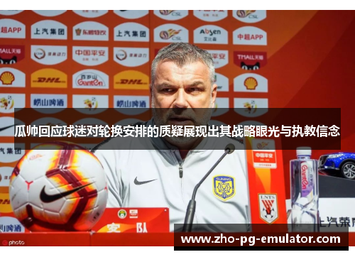 瓜帅回应球迷对轮换安排的质疑展现出其战略眼光与执教信念