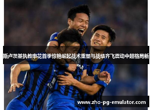 斯卢茨基执教申花首季惊艳崛起战术重塑与战绩齐飞震动中超格局新 斯卢茨基执教申花首季惊艳崛起战术重塑与战绩齐飞震动中超格局新