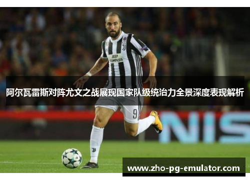 阿尔瓦雷斯对阵尤文之战展现国家队级统治力全景深度表现解析
