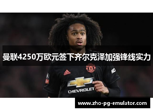 曼联4250万欧元签下齐尔克泽加强锋线实力 曼联4250万欧元签下齐尔克泽加强锋线实力