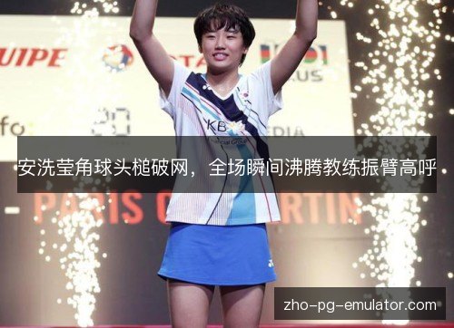 安洗莹角球头槌破网，全场瞬间沸腾教练振臂高呼